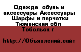 Одежда, обувь и аксессуары Аксессуары - Шарфы и перчатки. Тюменская обл.,Тобольск г.